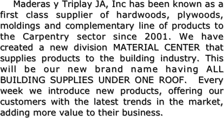 
    Maderas y Triplay JA, Inc has been known as a first class supplier of hardwoods, plywoods, moldings and complementary line of products to the Carpentry sector since 2001. We have created a new division MATERIAL CENTER that supplies products to the building industry. This will be our new brand name having ALL BUILDING SUPPLIES UNDER ONE ROOF.  Every week we introduce new products, offering our customers with the latest trends in the market, adding more value to their business.